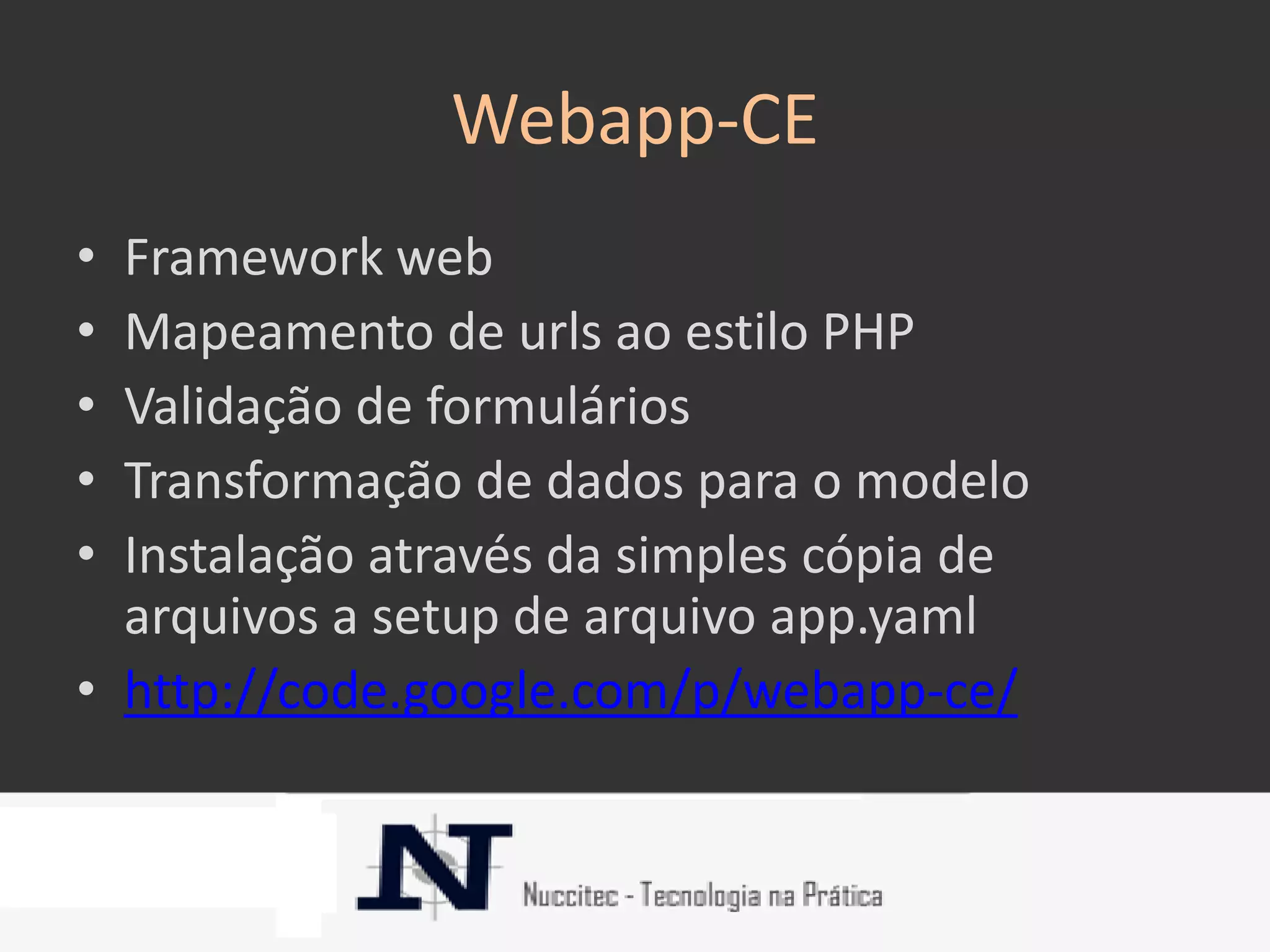 Webapp-CE
• Framework web
• Mapeamento de urls ao estilo PHP
• Validação de formulários
• Transformação de dados para o modelo
• Instalação através da simples cópia de
  arquivos a setup de arquivo app.yaml
• http://code.google.com/p/webapp-ce/
 
