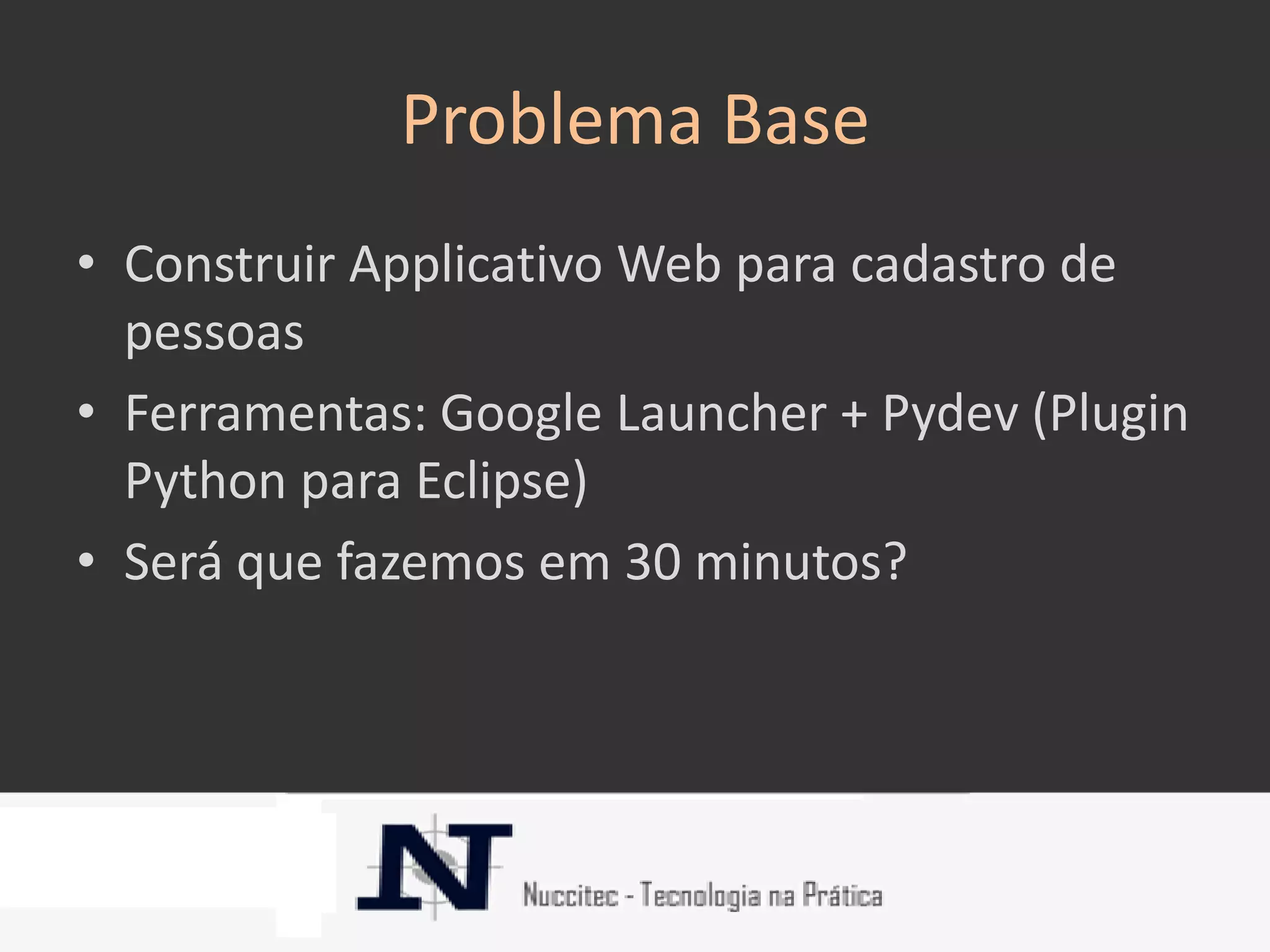 Problema Base
• Construir Applicativo Web para cadastro de
  pessoas
• Ferramentas: Google Launcher + Pydev (Plugin
  Python para Eclipse)
• Será que fazemos em 30 minutos?
 