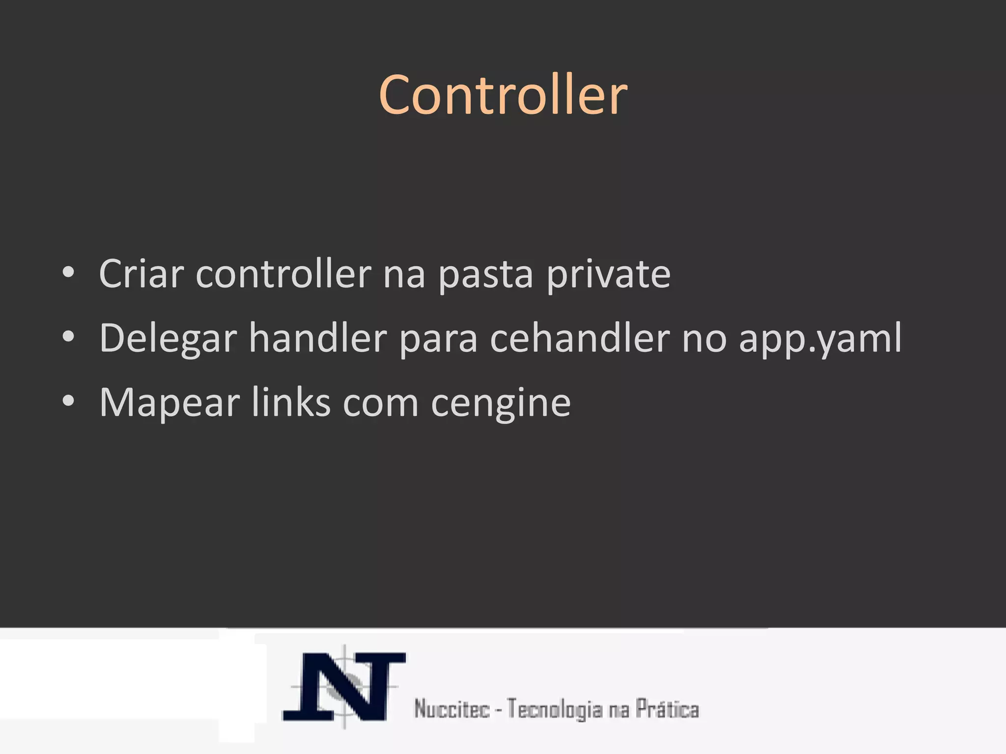 Controller

• Criar controller na pasta private
• Delegar handler para cehandler no app.yaml
• Mapear links com cengine
 