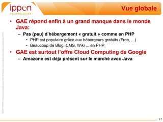 Vue globale GAE répond enfin à un grand manque dans le monde Java:  Pas (peu) d’hébergement « gratuit » comme en PHP PHP est populaire grâce aux hébergeurs gratuits (Free, ...) Beaucoup de Blog, CMS, Wiki ... en PHP GAE est surtout l’offre Cloud Computing de Google Amazone est déjà présent sur le marché avec Java 