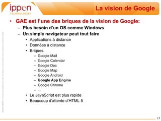 La vision de Google GAE est l’une des briques de la vision de Google: Plus besoin d’un OS comme Windows Un simple navigateur peut tout faire Applications à distance Données à distance  Briques: Google Mail Google Calendar Google Doc Google Map Google Android Google App Engine Google Chrome ... Le JavaScript est plus rapide Beaucoup d’attente d’HTML 5 