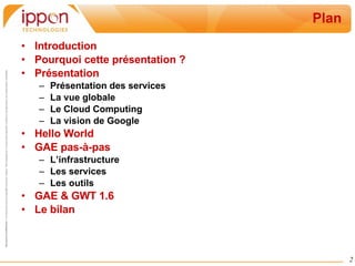 Plan Introduction Pourquoi cette présentation ? Présentation Présentation des services La vue globale Le Cloud Computing La vision de Google Hello World GAE pas-à-pas L’infrastructure Les services Les outils GAE & GWT 1.6 Le bilan 