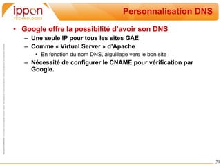 Personnalisation DNS Google offre la possibilité d’avoir son DNS Une seule IP pour tous les sites GAE Comme « Virtual Server » d’Apache En fonction du nom DNS, aiguillage vers le bon site Nécessité de configurer le CNAME pour vérification par Google. 