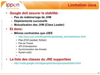 Limitation Java Google doit assurer la stabilité: Pas de redémarrage de JVM Déploiements successifs Mutualisation des JVM (Class Loader) Et donc: Mêmes contraintes que J2EE http://java.sun.com/blueprints/qanda/ejb_tier/restrictions.html Pas d’I/O (socket, fichier) Pas de Thread API d’introspection Synchronisation des threads System.exit() ... La liste des classes du JRE supportées http://code.google.com/appengine/docs/java/jrewhitelist.html 