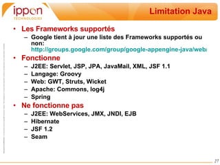 Limitation Java Les Frameworks supportés Google tient à jour une liste des Frameworks supportés ou non:  http://groups.google.com/group/google-appengine-java/web/will-it-play-in-app-engine Fonctionne J2EE: Servlet, JSP, JPA, JavaMail, XML, JSF 1.1 Langage: Groovy Web: GWT, Struts, Wicket Apache: Commons, log4j Spring Ne fonctionne pas J2EE: WebServices, JMX, JNDI, EJB Hibernate JSF 1.2 Seam 