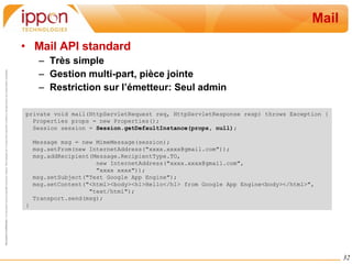 Mail Mail API standard Très simple Gestion multi-part, pièce jointe Restriction sur l’émetteur: Seul admin private void mail(HttpServletRequest req, HttpServletResponse resp) throws Exception { Properties props = new Properties(); Session session =  Session.getDefaultInstance(props, null); Message msg = new MimeMessage(session); msg.setFrom(new InternetAddress("xxxx.xxxx@gmail.com")); msg.addRecipient(Message.RecipientType.TO,  new InternetAddress("xxxx.xxxx@gmail.com",  "xxxx xxxx")); msg.setSubject("Test Google App Engine"); msg.setContent("<html><body><h1>Hello</h1> from Google App Engine<body></html>",  "text/html"); Transport.send(msg); } 