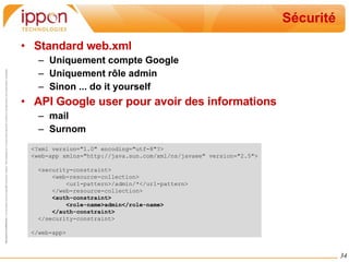 Sécurité Standard web.xml Uniquement compte Google Uniquement rôle admin Sinon ... do it yourself API Google user pour avoir des informations mail Surnom <?xml version="1.0" encoding="utf-8"?> <web-app xmlns="http://java.sun.com/xml/ns/javaee" version="2.5"> <security-constraint> <web-resource-collection> <url-pattern>/admin/*</url-pattern> </web-resource-collection> <auth-constraint> <role-name>admin</role-name> </auth-constraint> </security-constraint> </web-app> 
