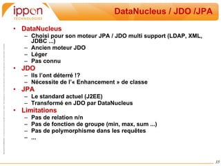 DataNucleus / JDO /JPA DataNucleus Choisi pour son moteur JPA / JDO multi support (LDAP, XML, JDBC ...) Ancien moteur JDO Léger Pas connu JDO Ils l’ont déterré !? Nécessite de l’« Enhancement » de classe JPA Le standard actuel (J2EE) Transformé en JDO par DataNucleus Limitations Pas de relation n/n Pas de fonction de groupe (min, max, sum ...) Pas de polymorphisme dans les requêtes ... 