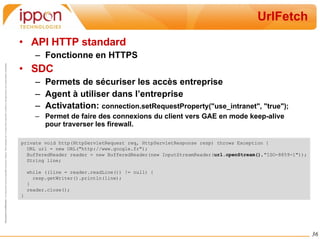 UrlFetch API HTTP standard Fonctionne en HTTPS SDC Permets de sécuriser les accès entreprise Agent à utiliser dans l’entreprise Activatation:  connection.setRequestProperty("use_intranet", "true"); Permet de faire des connexions du client vers GAE en mode keep-alive pour traverser les firewall. private void http(HttpServletRequest req, HttpServletResponse resp) throws Exception { URL url = new URL("http://www.google.fr"); BufferedReader reader = new BufferedReader(new InputStreamReader( url.openStream() ,"ISO-8859-1")); String line; while ((line = reader.readLine()) != null) { resp.getWriter().println(line); } reader.close(); } 