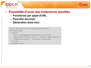 Cron Possibilité d’avoir des traitements planifiés Fonctionne par appel d’URL Peut-être sécurisé Déclaration dans cron <?xml version="1.0" encoding="UTF-8"?> <cronentries> <cron> <url>/testappengine?param=cron</url> <description>Test cron 1 minute</description> <schedule>every 1 minutes</schedule> </cron> </cronentries> 