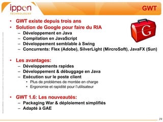 GWT GWT existe depuis trois ans Solution de Google pour faire du RIA Développement en Java Compilation en JavaScript Développement semblable à Swing Concurrents: Flex (Adobe), SilverLight (MircroSoft), JavaFX (Sun) Les avantages: Développements rapides Développement & débuggage en Java Exécution sur le poste client Plus de problèmes de montée en charge Ergonomie et rapidité pour l’utilisateur GWT 1.6: Les nouveautés: Packaging War & déploiement simplifiés Adapté à GAE 