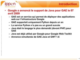 Introduction Google a annoncé le support de Java pour GAE le 07 avril 2009 GAE est un service qui permet de déployer des applications web sur l’infrastructure Google GAE supportait uniquement Python depuis un an Le service Python n’a pas eu un grand succès Java était le langage le plus demandé (devant PHP) pour GAE Java est déjà utilisé par Google pour Google Web Toolkit Annonce simultanée de GAE Java et GWT 1.6 