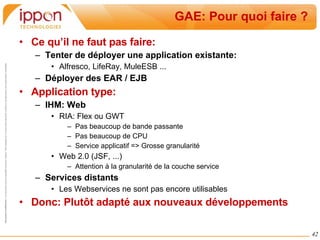 GAE: Pour quoi faire ? Ce qu’il ne faut pas faire: Tenter de déployer une application existante: Alfresco, LifeRay, MuleESB ... Déployer des EAR / EJB Application type: IHM: Web RIA: Flex ou GWT Pas beaucoup de bande passante Pas beaucoup de CPU Service applicatif => Grosse granularité  Web 2.0 (JSF, ...) Attention à la granularité de la couche service Services distants Les Webservices ne sont pas encore utilisables Donc: Plutôt adapté aux nouveaux développements 