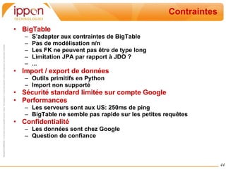 Contraintes BigTable  S’adapter aux contraintes de BigTable Pas de modélisation n/n Les FK ne peuvent pas être de type long Limitation JPA par rapport à JDO ? ... Import / export de données Outils primitifs en Python Import non supporté Sécurité standard limitée sur compte Google Performances Les serveurs sont aux US: 250ms de ping BigTable ne semble pas rapide sur les petites requêtes Confidentialité Les données sont chez Google Question de confiance 
