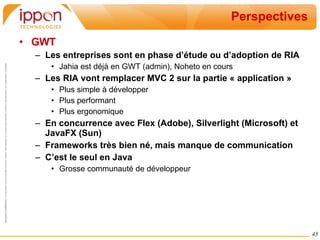 Perspectives GWT Les entreprises sont en phase d’étude ou d’adoption de RIA Jahia est déjà en GWT (admin), Noheto en cours Les RIA vont remplacer MVC 2 sur la partie « application » Plus simple à développer Plus performant Plus ergonomique En concurrence avec Flex (Adobe), Silverlight (Microsoft) et JavaFX (Sun) Frameworks très bien né, mais manque de communication C’est le seul en Java Grosse communauté de développeur 