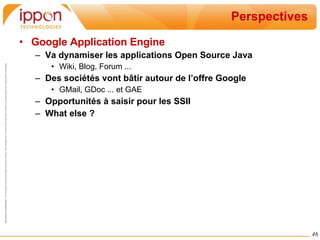 Perspectives Google Application Engine Va dynamiser les applications Open Source Java Wiki, Blog, Forum ... Des sociétés vont bâtir autour de l’offre Google GMail, GDoc ... et GAE Opportunités à saisir pour les SSII What else ? 