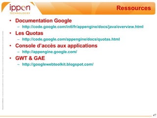 Ressources Documentation Google http://code.google.com/intl/fr/appengine/docs/java/overview.html Les Quotas http://code.google.com/appengine/docs/quotas.html Console d’accès aux applications http://appengine.google.com/ GWT & GAE http://googlewebtoolkit.blogspot.com/ 