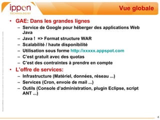 Vue globale GAE: Dans les grandes lignes Service de Google pour héberger des applications Web Java Java !  => Format structure WAR Scalabilité / haute disponibilité Utilisation sous forme  http://xxxxx.appspot.com C’est gratuit avec des quotas C’est des contraintes à prendre en compte L’offre de services: Infrastructure (Matériel, données, réseau ...) Services (Cron, envoie de mail ...) Outils (Console d’administration, plugin Eclipse, script ANT ...) 