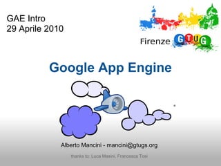 GAE Intro
29 Aprile 2010



          Google App Engine




             Alberto Mancini - mancini@gtugs.org
                 thanks to: Luca Masini, Francesca Tosi
 