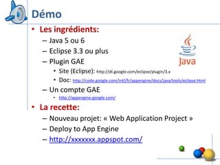 Démo
• Les ingrédients:
  – Java 5 ou 6
  – Eclipse 3.3 ou plus
  – Plugin GAE
     • Site (Eclipse): http://dl.google.com/eclipse/plugin/3.x
     • Doc: http://code.google.com/intl/fr/appengine/docs/java/tools/eclipse.html
  – Un compte GAE
     • http://appengine.google.com/

• La recette:
  – Nouveau projet: « Web Application Project »
  – Deploy to App Engine
  – http://xxxxxxx.appspot.com/

                                                                               13
 