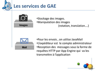 Les services de GAE

          •Stockage des images.
          •Manipulation des images
                          (rotation, translation….)



          •Pour les envois , on utilise JavaMail
          •L’expéditeur est le compte administrateur
          •Reception des messages sous la forme de
          requêtes HTTP par App Engine qui va les
          transmettre à l’application



                                                  16
 
