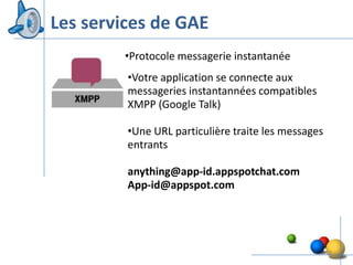Les services de GAE
        •Protocole messagerie instantanée
         •Votre application se connecte aux
         messageries instantannées compatibles
         XMPP (Google Talk)

         •Une URL particulière traite les messages
         entrants

         anything@app-id.appspotchat.com
         App-id@appspot.com




                                                     17
 