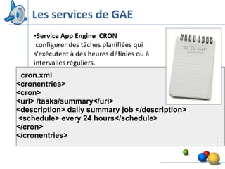Les services de GAE
    •Service App Engine CRON
     configurer des tâches planifiées qui
    s'exécutent à des heures définies ou à
    intervalles réguliers.
 cron.xml
<cronentries>
<cron>
<url> /tasks/summary</url>
<description> daily summary job </description>
<schedule> every 24 hours</schedule>
</cron>
</cronentries>


                                                 18
 
