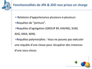 Fonctionnalités de JPA & JDO non prises en charge


  Relations d'appartenance plusieurs-à-plusieurs
  Requêtes de "jointure".
  Requêtes d'agrégation (GROUP BY, HAVING, SUM,
AVG, MAX, MIN).
  Requêtes polymorphes : Vous ne pouvez pas exécuter
une requête d'une classe pour récupérer des instances
d'une sous-classe.



                                                        22
 