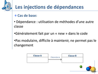Les injections de dépendances
  Cas de base:
• Dépendance : utilisation de méthodes d’une autre
classe
•Généralement fait par un « new » dans le code
•Pas modulaire, difficile à maintenir, ne permet pas le
changement




                                                   30
 