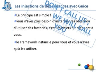 Les injections de dépendances avec Guice

  Le principe est simple !
  vous n’avez plus besoin d’instancier les objets ou
d’utiliser des factories, c’est les objets qui viennent à
vous.

  le Framework instancie pour vous et vous n’avez
qu’à les utiliser.




                                                     33
 