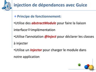 injection de dépendances avec Guice

  Principe de fonctionnement:
•Utilise des abstractModule pour faire la liaison
interfaceimplémentation
•Utilise l’annotation @Inject pour déclarer les classes
à injecter
•Utilise un Injector pour charger le module dans
notre application


                                                    34
 