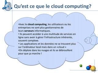 Qu’est ce que le cloud computing?


 •Avec le cloud computing, les utilisateurs ou les
 entreprises ne sont plus gestionnaires de
 leurs serveurs informatiques.
 • Ils peuvent accéder à une multitude de services en
 ligne sans avoir à gérer l'infrastructure inhérente,
 souvent complexe.
 • Les applications et les données ne se trouvent plus
 sur l'ordinateur local mais dans un «cloud »
 •On déploie dans les nuages et ils se débrouillent
 pour que ça marche !




                                                         4
 