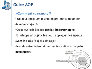 Guice AOP
  Comment ça marche ?
• On peut appliquer des méthodes intercepteurs sur
des objets injectés.
•Guice AOP génère des proxies (impersonators)
•Enveloppe un objet cible pour appliquer des aspects
avant et après l’appel à cet objet
•le code entre l’objet et method invocation est appelé
interceptors.



                                                         42
 