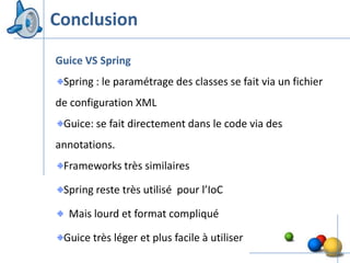 Conclusion
Guice VS Spring
 Spring : le paramétrage des classes se fait via un fichier
de configuration XML
 Guice: se fait directement dans le code via des
annotations.
 Frameworks très similaires

 Spring reste très utilisé pour l’IoC

  Mais lourd et format compliqué

 Guice très léger et plus facile à utiliser
                                                              46
 