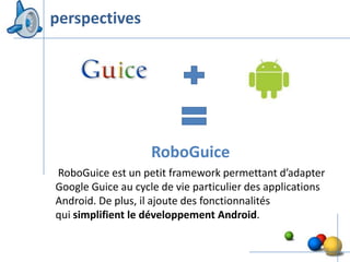 perspectives




                    RoboGuice
RoboGuice est un petit framework permettant d’adapter
Google Guice au cycle de vie particulier des applications
Android. De plus, il ajoute des fonctionnalités
qui simplifient le développement Android.

                                                        47
 