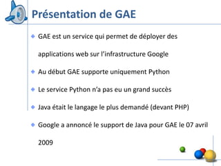 Présentation de GAE
 GAE est un service qui permet de déployer des

 applications web sur l’infrastructure Google

 Au début GAE supporte uniquement Python

 Le service Python n’a pas eu un grand succès

 Java était le langage le plus demandé (devant PHP)

 Google a annoncé le support de Java pour GAE le 07 avril

 2009
                                                        6
 