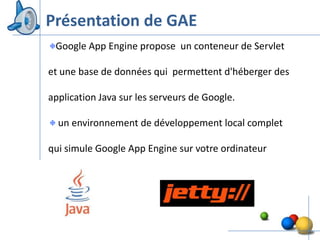 Présentation de GAE
 Google App Engine propose un conteneur de Servlet

et une base de données qui permettent d'héberger des

application Java sur les serveurs de Google.

  un environnement de développement local complet

qui simule Google App Engine sur votre ordinateur




                                                       7
 