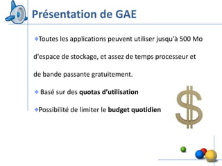 Présentation de GAE
 Toutes les applications peuvent utiliser jusqu'à 500 Mo

d'espace de stockage, et assez de temps processeur et

de bande passante gratuitement.

  Basé sur des quotas d’utilisation

 Possibilité de limiter le budget quotidien




                                                           8
 