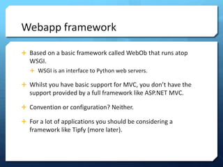 Webapp framework

? Based on a basic framework called WebOb that runs atop
   WSGI.
   ? WSGI is an interface to Python web servers.

? Whilst you have basic support for MVC, you dont have the
   support provided by a full framework like ASP.NET MVC.

? Convention or configuration? Neither.

? For a lot of applications you should be considering a
   framework like Tipfy (more later).
 