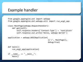 Example handler
from google.appengine.ext import webapp
from google.appengine.ext.webapp.util import run_wsgi_app

class MainPage(webapp.RequestHandler):
    def get(self):
        self.response.headers['Content-Type'] = 'text/plain'
        self.response.out.write('Hello, webapp World!')

application = webapp.WSGIApplication(
                                        [('/', MainPage)],
                                        debug=True)

def main():
    run_wsgi_app(application)

if __name__ == "__main__":
    main()
 