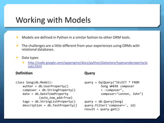 Working with Models
? Models are defined in Python in a similar fashion to other ORM tools.

? The challenges are a little different from your experiences using ORMs with
   relational databases.

? Data types
  ? http://code.google.com/appengine/docs/python/datastore/typesandpropertycla
     sses.html
Definition                                Query

class Song(db.Model):                     query = GqlQuery("SELECT * FROM
    author = db.UserProperty()                     Song WHERE composer
    composer = db.StringProperty()                 = :composer",
    date = db.DateTimeProperty                     composer="Lennon, John")
             (auto_now_add=True)
    tags = db.StringListProperty()        query = db.Query(Song)
    description = db.TextProperty()       query.filter('composer=', id)
                                          result = query.get()
 