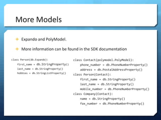 More Models

  ? Expando and PolyModel.

  ? More information can be found in the SDK documentation

class Person(db.Expando):              class Contact(polymodel.PolyModel):
   first_name = db.StringProperty()       phone_number = db.PhoneNumberProperty()
   last_name = db.StringProperty()        address = db.PostalAddressProperty()
   hobbies = db.StringListProperty()
                                       class Person(Contact):
                                          first_name = db.StringProperty()
                                          last_name = db.StringProperty()
                                          mobile_number = db.PhoneNumberProperty()
                                       class Company(Contact):
                                          name = db.StringProperty()
                                          fax_number = db.PhoneNumberProperty()
 