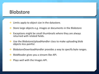 Blobstore
? Limits apply to object size in the datastore.

? Store large objects e.g. images or documents in the Blobstore

? Exceptions might be small thumbnails where they are always
   returned with related fields.
? Use the BlobstoreUploadHandler class to make uploading blob
   objects less painful.
? BlobstoreDownloadHandler provides a way to specify byte ranges.

? BlobReader gives you a stream-like API.

? Plays well with the Images API.
 