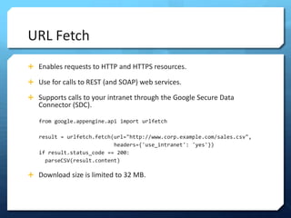 URL Fetch
? Enables requests to HTTP and HTTPS resources.

? Use for calls to REST (and SOAP) web services.

? Supports calls to your intranet through the Google Secure Data
   Connector (SDC).

   from google.appengine.api import urlfetch

   result = urlfetch.fetch(url="http://www.corp.example.com/sales.csv",
                           headers={'use_intranet': 'yes'})
   if result.status_code == 200:
     parseCSV(result.content)

? Download size is limited to 32 MB.
 