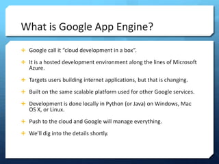 What is Google App Engine?
? Google call it cloud development in a box.

? It is a hosted development environment along the lines of Microsoft
   Azure.
? Targets users building internet applications, but that is changing.

? Built on the same scalable platform used for other Google services.

? Development is done locally in Python (or Java) on Windows, Mac
   OS X, or Linux.
? Push to the cloud and Google will manage everything.

? Well dig into the details shortly.
 