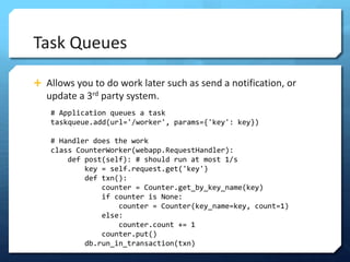 Task Queues

? Allows you to do work later such as send a notification, or
   update a 3rd party system.
    # Application queues a task
    taskqueue.add(url='/worker', params={'key': key})

    # Handler does the work
    class CounterWorker(webapp.RequestHandler):
        def post(self): # should run at most 1/s
            key = self.request.get('key')
            def txn():
                counter = Counter.get_by_key_name(key)
                if counter is None:
                    counter = Counter(key_name=key, count=1)
                else:
                    counter.count += 1
                counter.put()
            db.run_in_transaction(txn)
 