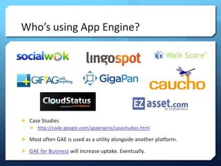 Whos using App Engine?




? Case Studies
  ? http://code.google.com/appengine/casestudies.html

? Most often GAE is used as a utility alongside another platform.

? GAE for Business will increase uptake. Eventually.
 