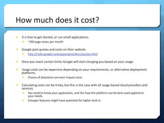 How much does it cost?
?   It is free to get started, or run small applications.
    ?   ~5M page views per month

?   Google post quotas and costs on their website
    ?   http://code.google.com/appengine/docs/quotas.html

?   Once you reach certain limits Google will start charging you based on your usage.

?   Usage costs can be expensive depending on your requirements, or alternative deployment
    platforms.
    ?   Choice of datastore can even impact costs

?   Calculating costs can be tricky, but this is the case with all usage-based cloud providers and
    services.
    ?   You need to know your application, and the how the platform can be best used applied to
        your needs.
    ?   Cheaper features might have potential for higher lock-in.
 