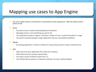 Mapping use cases to App Engine
?   You cant really choose a framework or tool without some experience. Take this advice with a
    pinch of salt.

?   Good
    ?     You want to learn a Python web development framework.
    ?     Managing servers is not something you want to do.
    ?     Your application needs to support a ridiculous number of users, or giant fluctuations in usage.
    ?     You want to quickly prototype a larger application that you may develop elsewhere.

?   Maybe
    ?     An existing application is written in Python (or Java) and you want to create a web front end.

?   Bad
    ?     Data sources for your application live inside your company.
    ?     Other data security or privacy requirements.
    ?     You need a version of Python newer than 2.5.
    ?     Your Python library requires a C extension and does not have a Python fallback.
 