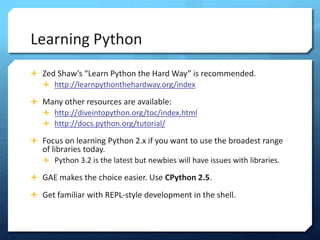 Learning Python
? Zed Shaws Learn Python the Hard Way is recommended.
  ? http://learnpythonthehardway.org/index

? Many other resources are available:
  ? http://diveintopython.org/toc/index.html
  ? http://docs.python.org/tutorial/

? Focus on learning Python 2.x if you want to use the broadest range
   of libraries today.
   ? Python 3.2 is the latest but newbies will have issues with libraries.

? GAE makes the choice easier. Use CPython 2.5.

? Get familiar with REPL-style development in the shell.
 